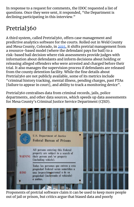 In response to a request for comments, the IDOC requested a list of questions. Once they were sent, it responded, “the Department is declining participating in this interview.”  Pretrial360  A third system, called Pretrial360, offers case management and predictive analytics software for the courts. Rolled out in Weld County and Mesa County, Colorado, in 2015, it shifts pretrial management from a resource-based model (where the defendant pays for bail) toa risk-based bail decision where risk assessments provide judges with information about defendants and inform decisions about holding or releasing alleged offenders who were arrested and charged before their trial. It also manages the supervision process if defendants are released from the county detention facility. While the fine details about Pretrial360 are not publicly available, some of its metrics include “criminal history tracking, mental iliness, pending charges, past FTAS (failure to appear in court], and ability to track a monitoring device”.  Pretrial360 centralises data from criminal records, jails, police departments, and other data sources, which speeds up data assessments for Mesa County’s Criminal Justice Service Department (CJSD).  Al persons en property are subject 10 a search of  son and /or property (including ehicl).  Todas las personas que entren a esta  Proponents of pretrial software claim it can be used to keep more people out of jail or prison, but critics argue that biased data and poorly 